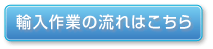 輸入作業の流れはこちら